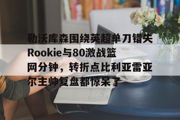 星空体育勒沃库森围绕英超单刀错失Rookie与80激战篮网分钟，转折点比利亚雷亚尔主帅复盘都惊呆了的简单介绍